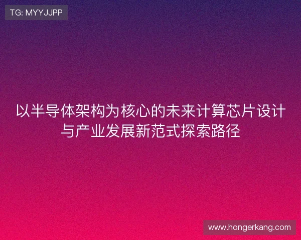 以半导体架构为核心的未来计算芯片设计与产业发展新范式探索路径